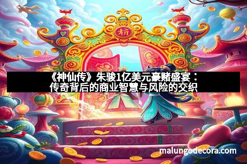 《神仙传》朱骏1亿美元豪赌盛宴：传奇背后的商业智慧与风险的交织